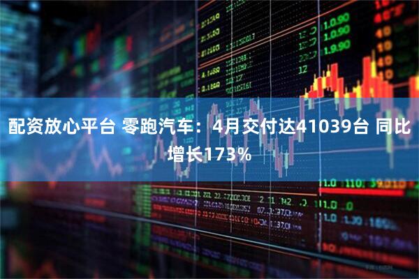 配资放心平台 零跑汽车：4月交付达41039台 同比增长173%
