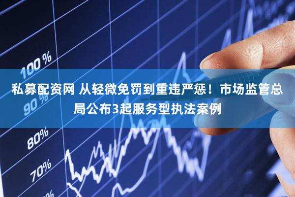 私募配资网 从轻微免罚到重违严惩！市场监管总局公布3起服务型执法案例