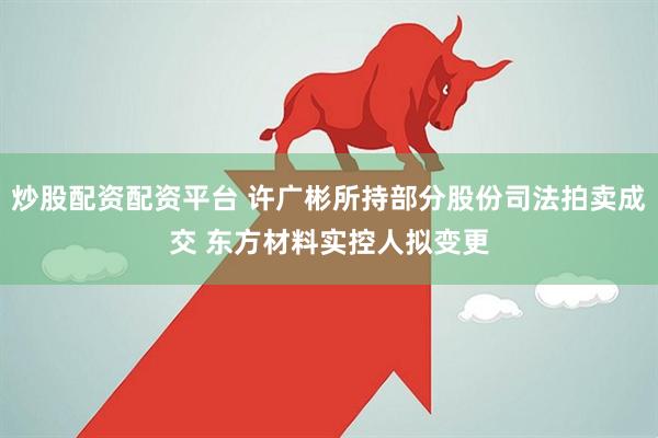 炒股配资配资平台 许广彬所持部分股份司法拍卖成交 东方材料实控人拟变更