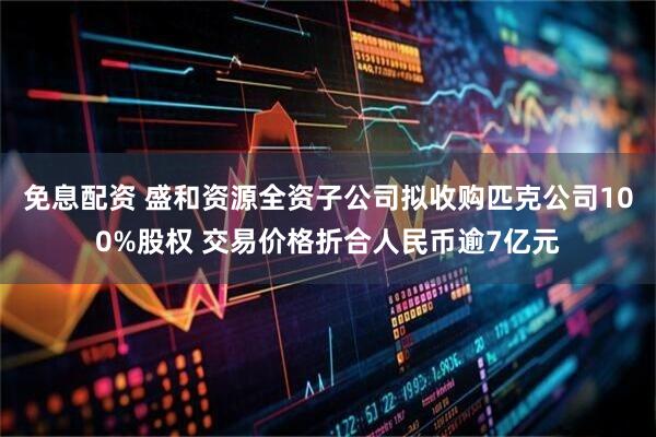 免息配资 盛和资源全资子公司拟收购匹克公司100%股权 交易价格折合人民币逾7亿元