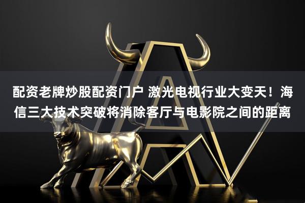 配资老牌炒股配资门户 激光电视行业大变天！海信三大技术突破将消除客厅与电影院之间的距离