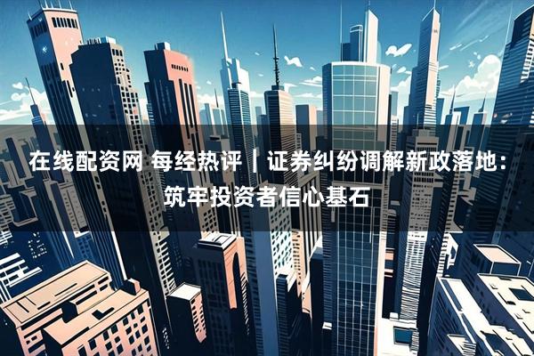 在线配资网 每经热评︱证券纠纷调解新政落地：筑牢投资者信心基石