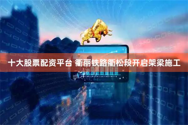 十大股票配资平台 衢丽铁路衢松段开启架梁施工