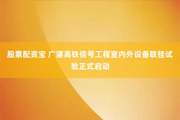 股票配资宝 广湛高铁信号工程室内外设备联挂试验正式启动