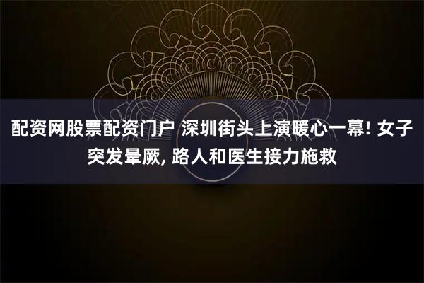 配资网股票配资门户 深圳街头上演暖心一幕! 女子突发晕厥, 路人和医生接力施救